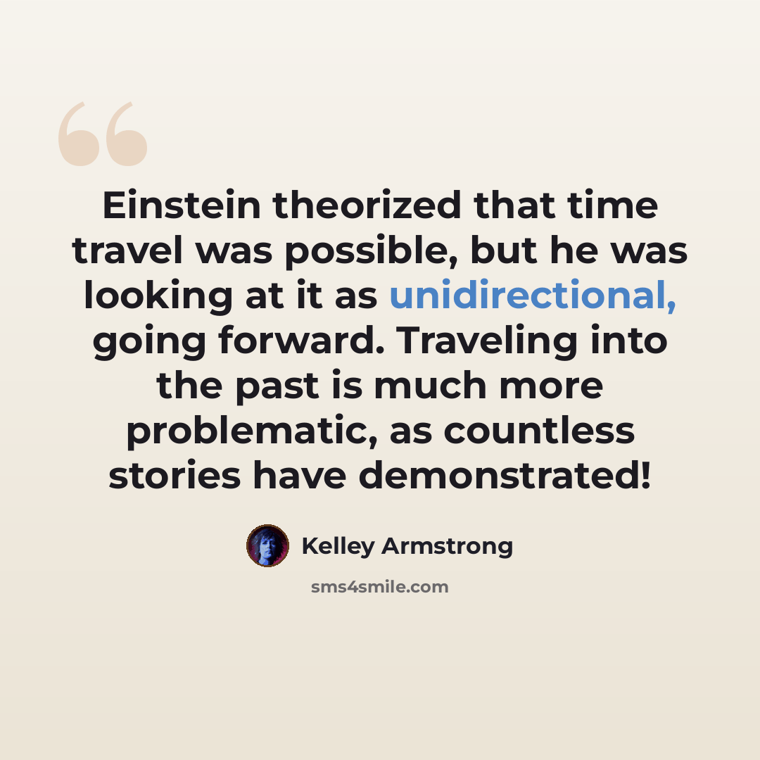 “Einstein theorized that time travel was possible, but he was looking at it as unidirectional, going forward. Traveling into the past is much more problematic, as countless stories have demonstrated!” quote by Kelley Armstrong
