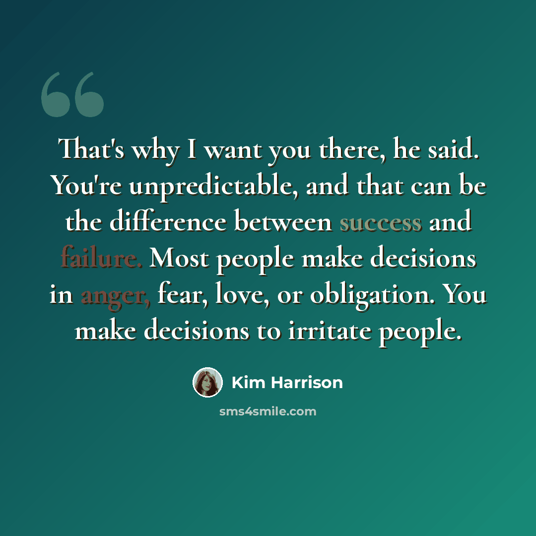“That's why I want you there, he said. You're unpredictable, and that can be the difference between success and failure. Most people make decisions in anger, fear, love, or obligation. You make decisions to irritate people.” quote by Kim Harrison