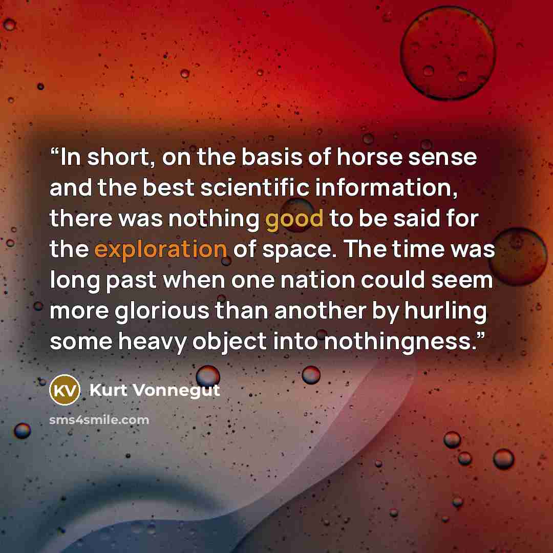 “In short, on the basis of horse sense and the best scientific information, there was nothing good to be said for the exploration of space. The time was long past when one nation could seem more glorious than another by hurling some heavy object into nothingness.” quote by Kurt Vonnegut