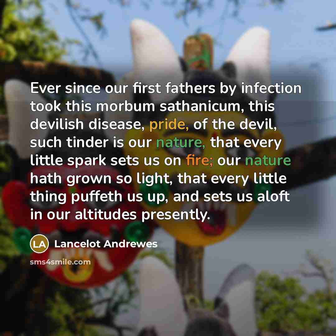 “Ever since our first fathers by infection took this morbum sathanicum, this devilish disease, pride, of the devil, such tinder is our nature, that every little spark sets us on fire; our nature hath grown so light, that every little thing puffeth us up, and sets us aloft in our altitudes presently.” quote by Lancelot Andrewes