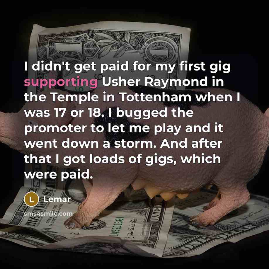“I didn't get paid for my first gig supporting Usher Raymond in the Temple in Tottenham when I was 17 or 18. I bugged the promoter to let me play and it went down a storm. And after that I got loads of gigs, which were paid.” quote by Lemar