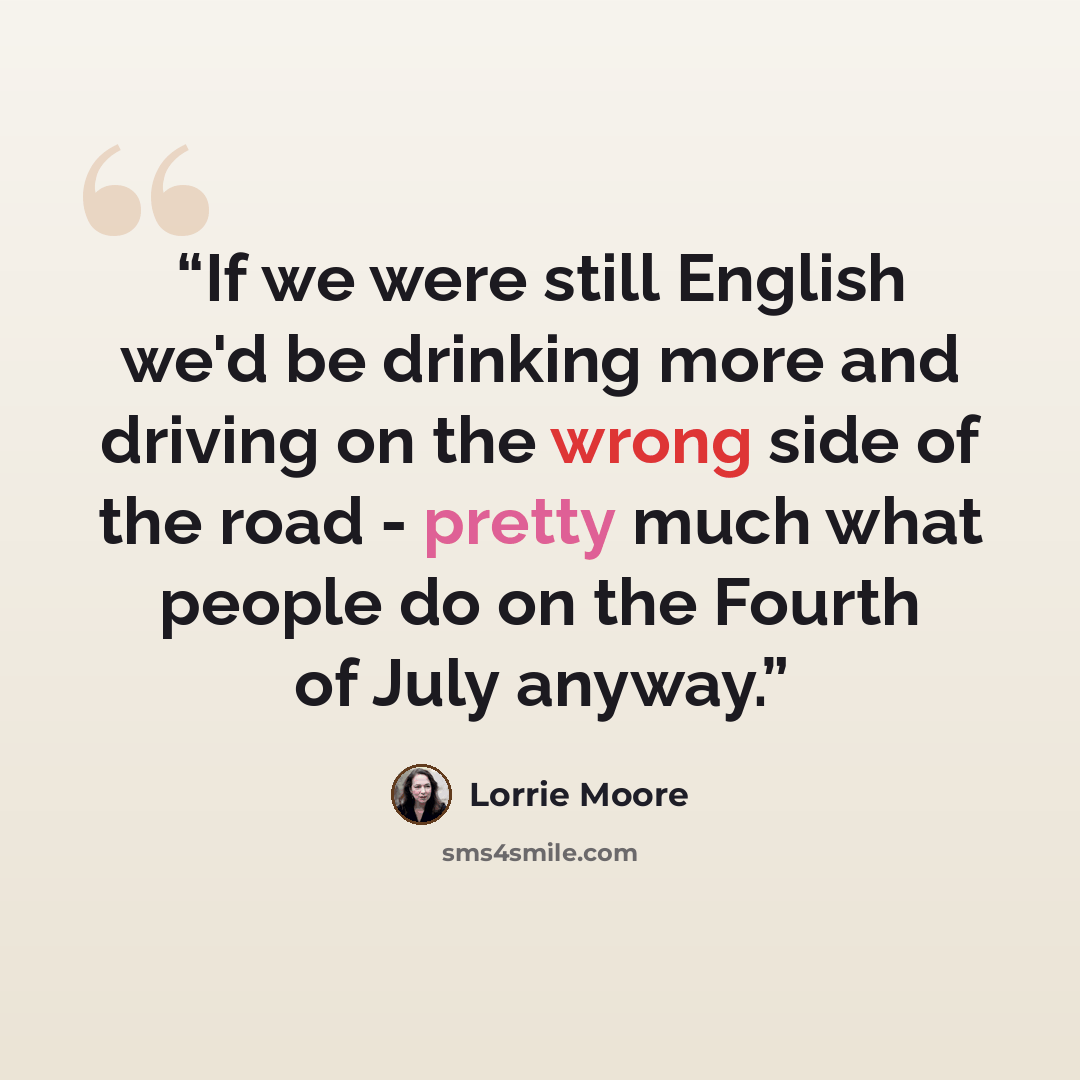 “If we were still English we'd be drinking more and driving on the wrong side of the road - pretty much what people do on the Fourth of July anyway.” quote by Lorrie Moore