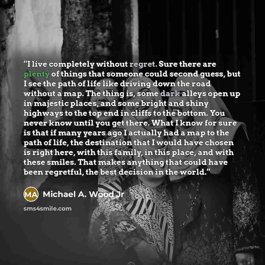 “I live completely without regret. Sure there are plenty of things that someone could second guess, but I see the path of life like driving down the road without a map. The thing is, some dark alleys open up in majestic places, and some bright and shiny highways to the top end in cliffs to the…” quote by Michael A. Wood Jr