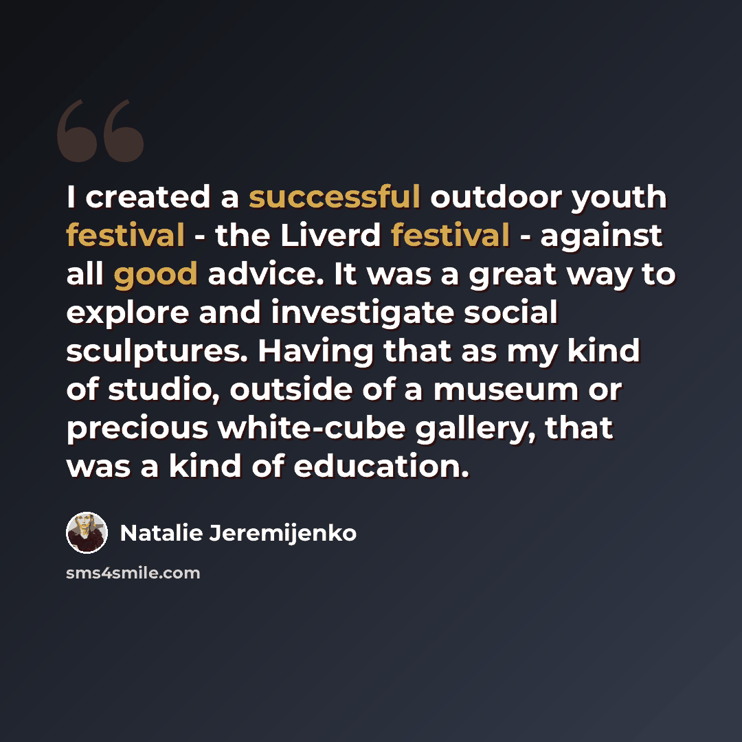 “I created a successful outdoor youth festival - the Liverd festival - against all good advice. It was a great way to explore and investigate social sculptures. Having that as my kind of studio, outside of a museum or precious white-cube gallery, that was a kind of education.” quote by Natalie Jeremijenko