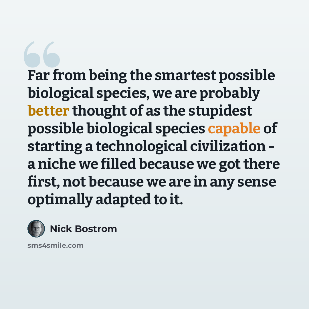 “Far from being the smartest possible biological species, we are probably better thought of as the stupidest possible biological species capable of starting a technological civilization - a niche we filled because we got there first, not because we are in any sense optimally adapted to it.” quote by Nick Bostrom