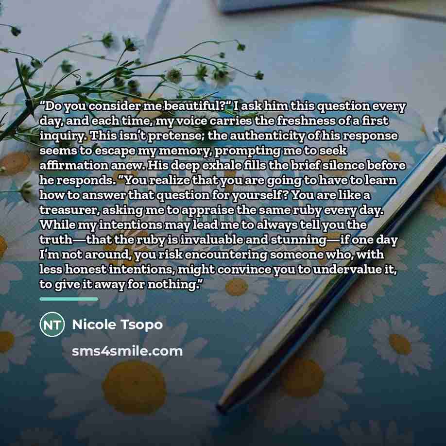 “Do you consider me beautiful?” I ask him this question every day, and each time, my voice carries the freshness of a first inquiry. This isn’t pretense; the authenticity of his response seems to escape my memory, prompting me to seek affirmation anew. His deep exhale fills the brief silence before…” quote by Nicole Tsopo