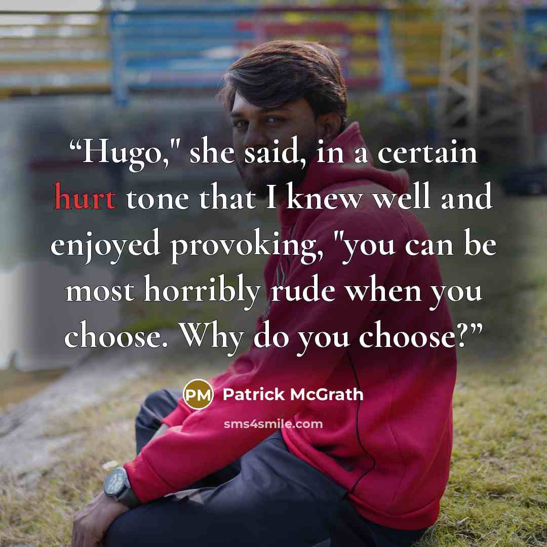 “Hugo," she said, in a certain hurt tone that I knew well and enjoyed provoking, "you can be most horribly rude when you choose. Why do you choose?” quote by Patrick McGrath