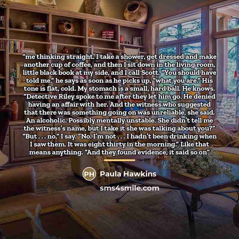 “me thinking straight. I take a shower, get dressed and make another cup of coffee, and then I sit down in the living room, little black book at my side, and I call Scott. “You should have told me,” he says as soon as he picks up, “what you are.” His tone is flat, cold. My stomach is a small, hard…” quote by Paula Hawkins