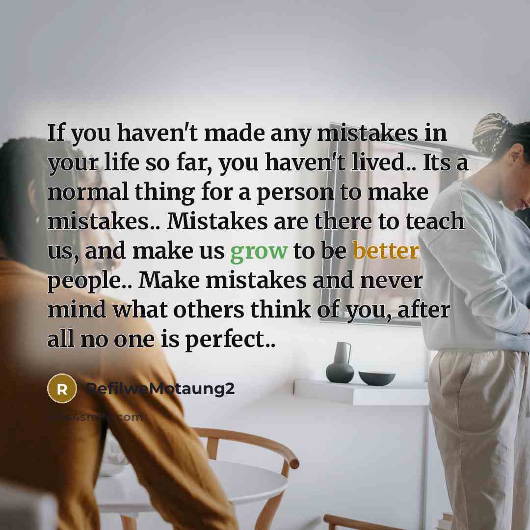 “If you haven't made any mistakes in your life so far, you haven't lived.. Its a normal thing for a person to make mistakes.. Mistakes are there to teach us, and make us grow to be better people.. Make mistakes and never mind what others think of you, after all no one is perfect..” quote by RefilweMotaung2