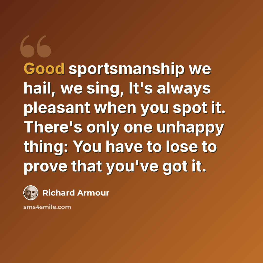 “Good sportsmanship we hail, we sing, It's always pleasant when you spot it. There's only one unhappy thing: You have to lose to prove that you've got it.” quote by Richard Armour