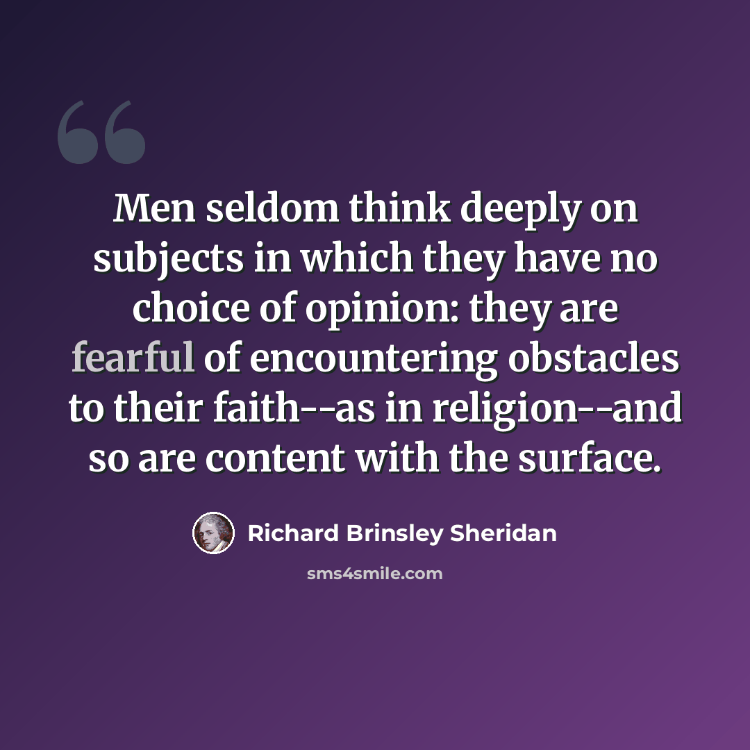 “Men seldom think deeply on subjects in which they have no choice of opinion: they are fearful of encountering obstacles to their faith--as in religion--and so are content with the surface.” quote by Richard Brinsley Sheridan