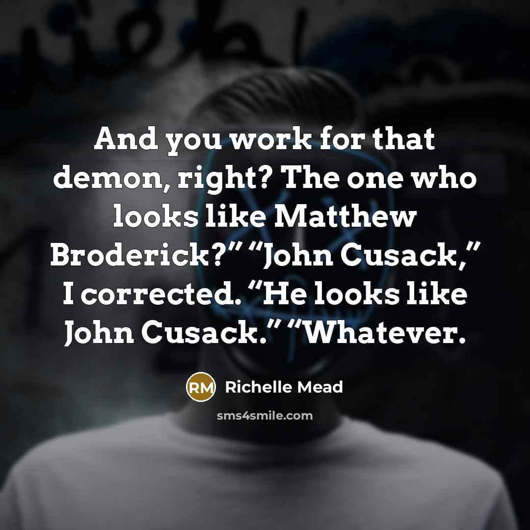 “And you work for that demon, right? The one who looks like Matthew Broderick?” “John Cusack,” I corrected. “He looks like John Cusack.” “Whatever.” quote by Richelle Mead