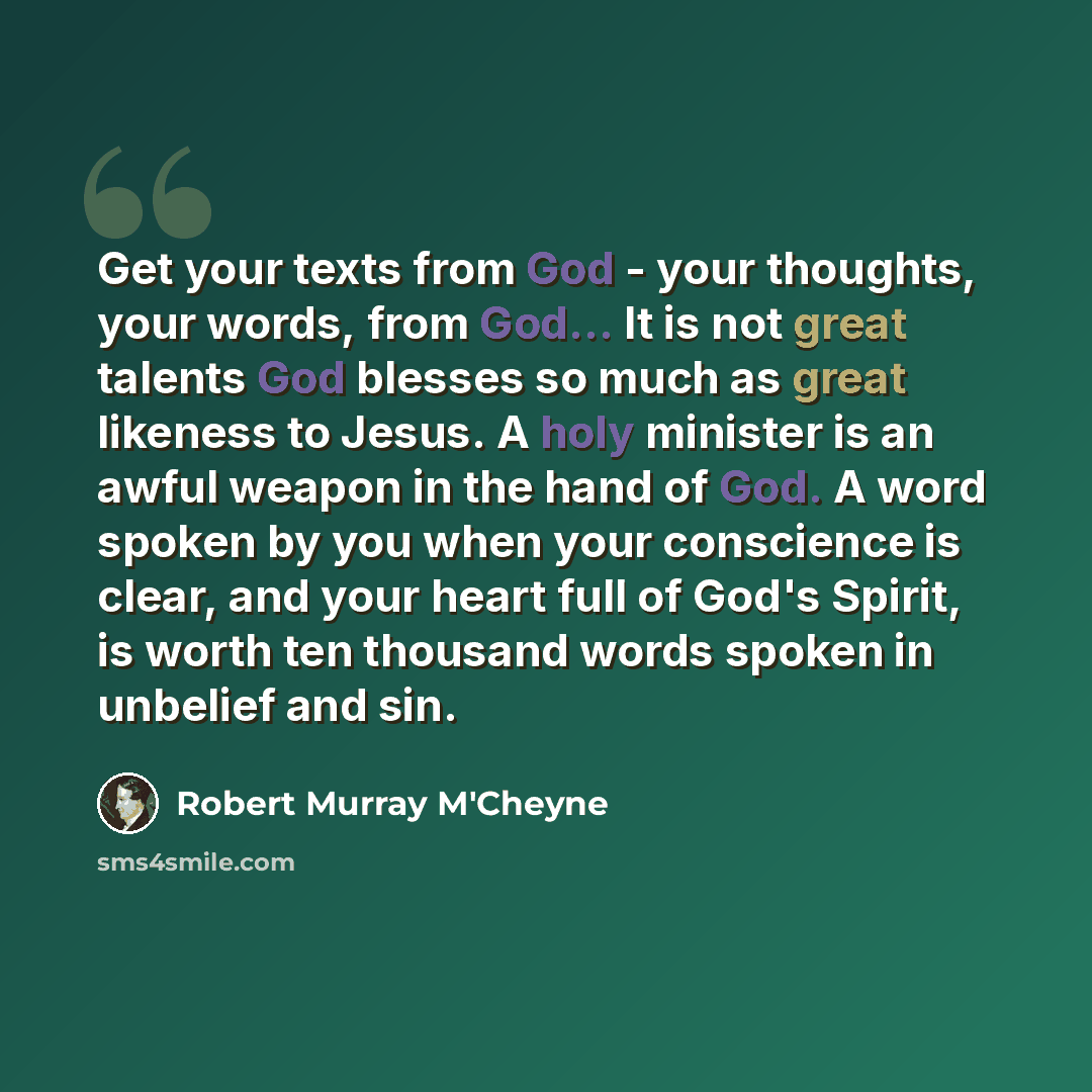 “Get your texts from God - your thoughts, your words, from God... It is not great talents God blesses so much as great likeness to Jesus. A holy minister is an awful weapon in the hand of God. A word spoken by you when your conscience is clear, and your heart full of God's Spirit, is worth ten…” quote by Robert Murray M'Cheyne