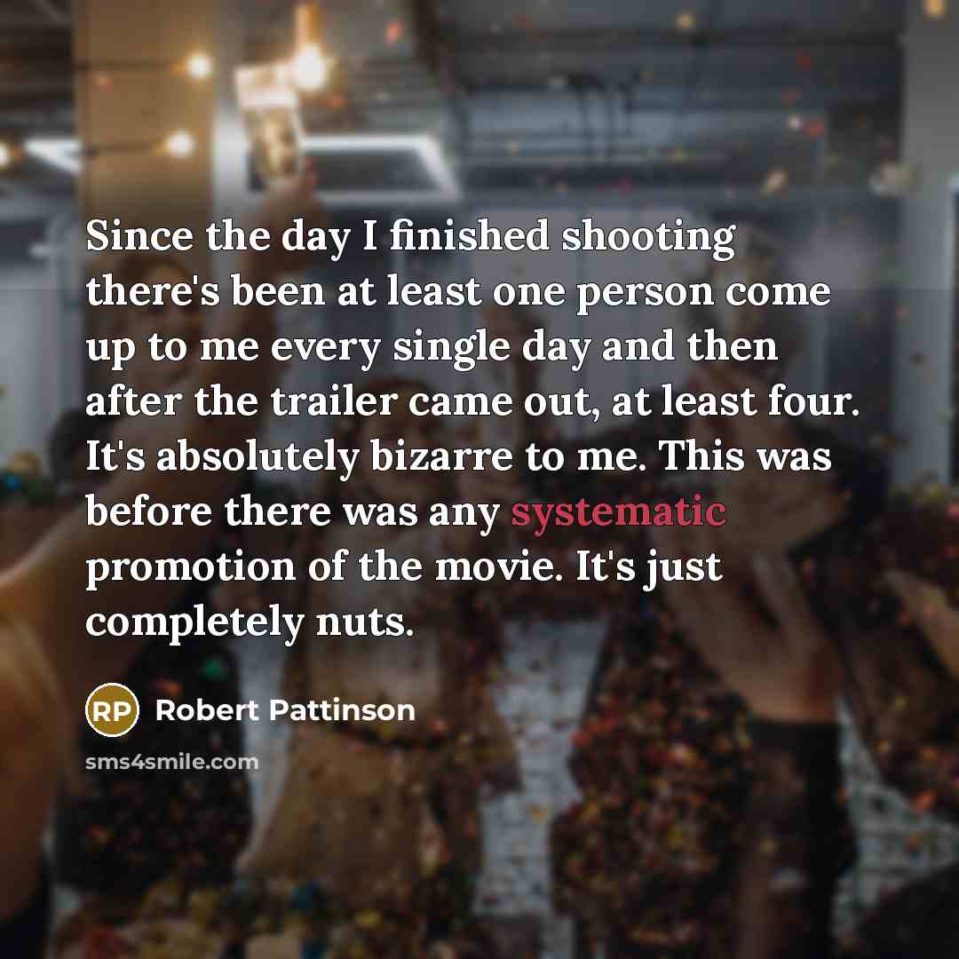 “Since the day I finished shooting there's been at least one person come up to me every single day and then after the trailer came out, at least four. It's absolutely bizarre to me. This was before there was any systematic promotion of the movie. It's just completely nuts.” quote by Robert Pattinson