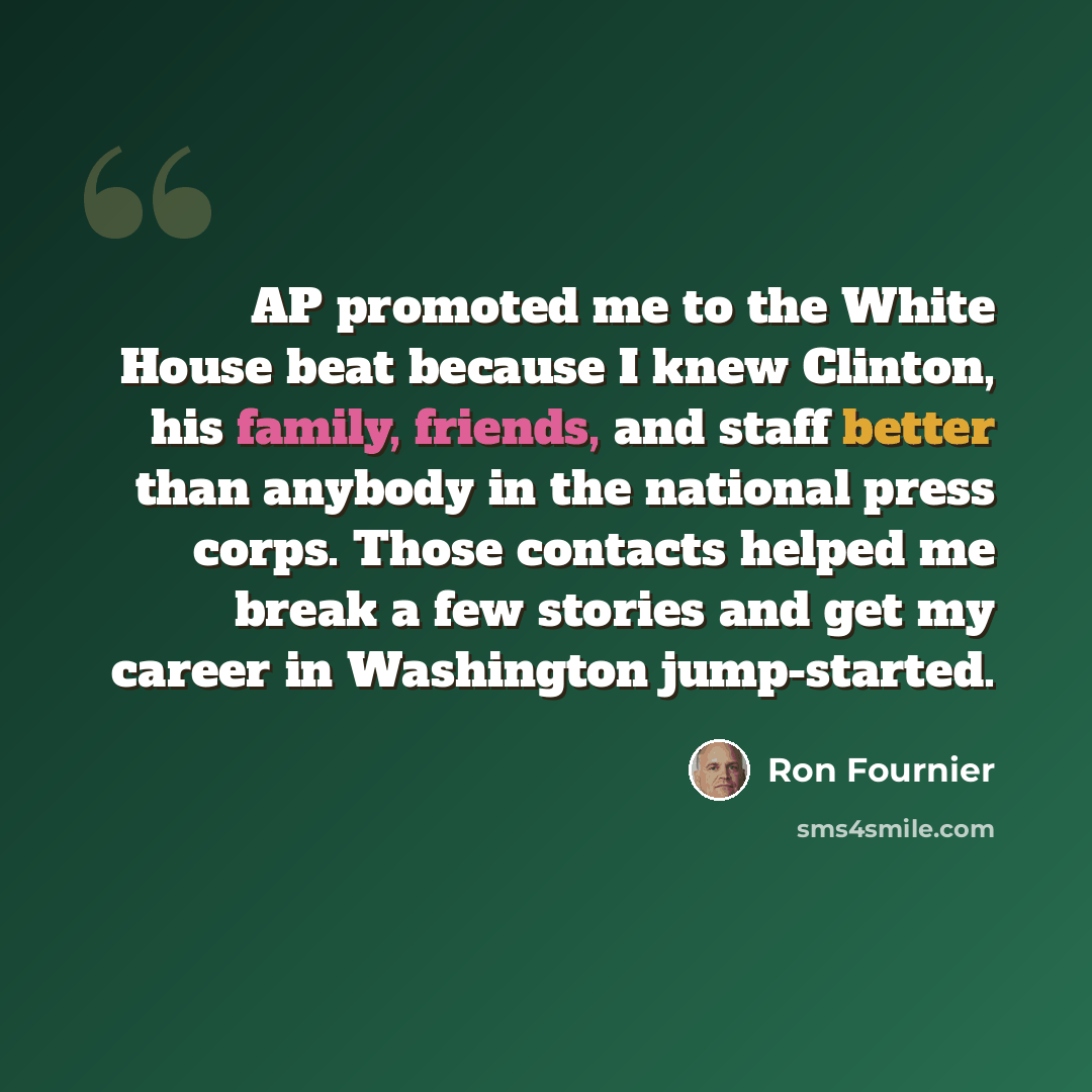 “AP promoted me to the White House beat because I knew Clinton, his family, friends, and staff better than anybody in the national press corps. Those contacts helped me break a few stories and get my career in Washington jump-started.” quote by Ron Fournier