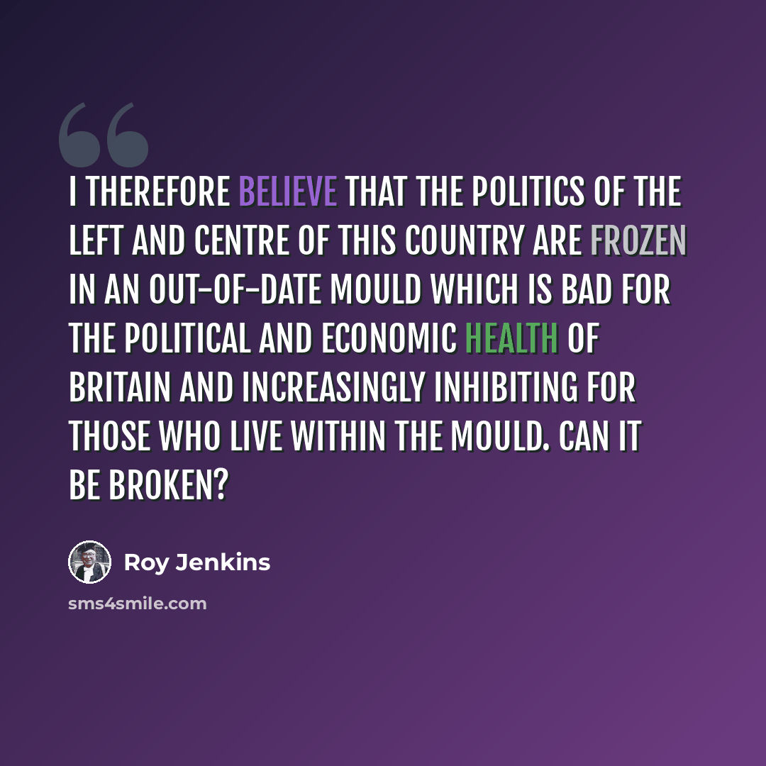 “I therefore believe that the politics of the left and centre of this country are frozen in an out-of-date mould which is bad for the political and economic health of Britain and increasingly inhibiting for those who live within the mould. Can it be broken?” quote by Roy Jenkins