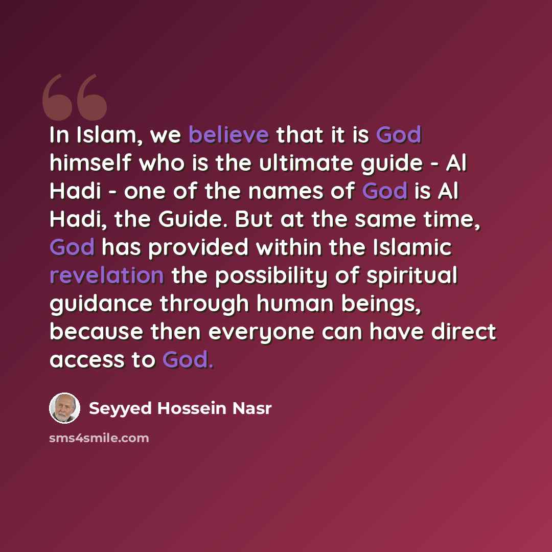 “In Islam, we believe that it is God himself who is the ultimate guide - Al Hadi - one of the names of God is Al Hadi, the Guide. But at the same time, God has provided within the Islamic revelation the possibility of spiritual guidance through human beings, because then everyone can have direct…” quote by Seyyed Hossein Nasr