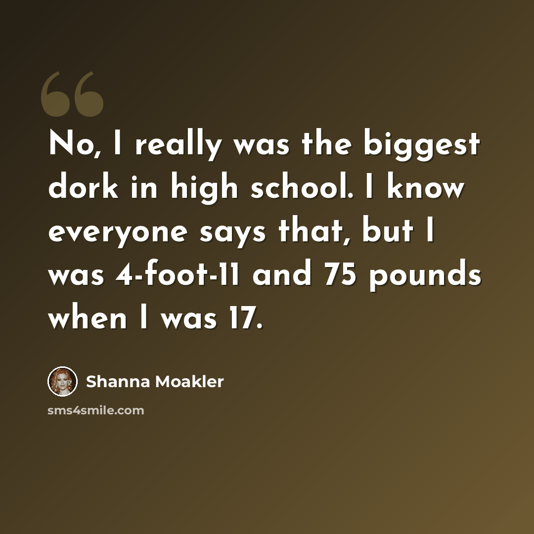 “No, I really was the biggest dork in high school. I know everyone says that, but I was 4-foot-11 and 75 pounds when I was 17.” quote by Shanna Moakler