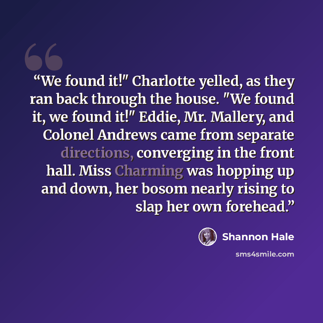 “We found it!" Charlotte yelled, as they ran back through the house. "We found it, we found it!" Eddie, Mr. Mallery, and Colonel Andrews came from separate directions, converging in the front hall. Miss Charming was hopping up and down, her bosom nearly rising to slap her own forehead.” quote by Shannon Hale