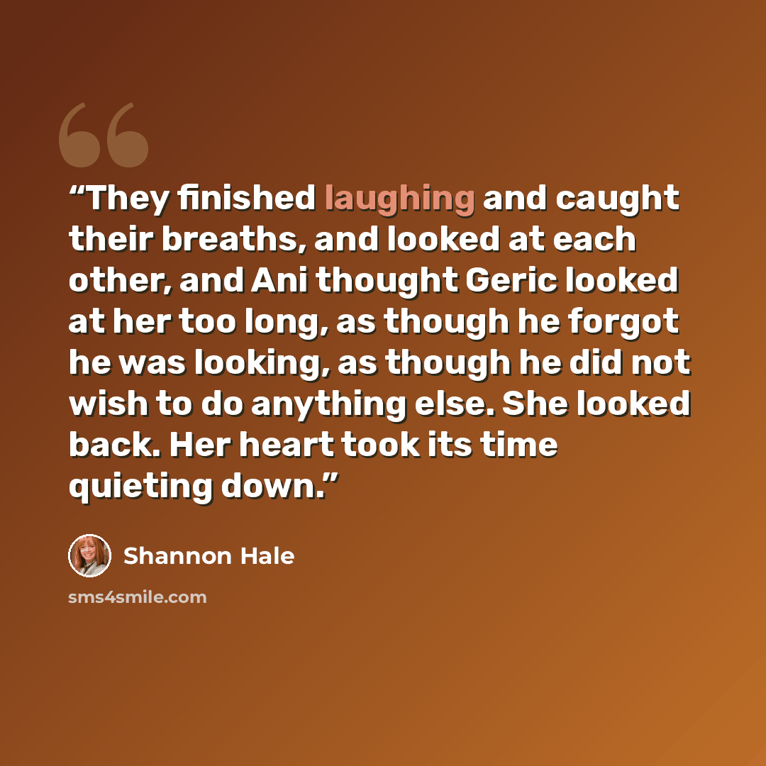 “They finished laughing and caught their breaths, and looked at each other, and Ani thought Geric looked at her too long, as though he forgot he was looking, as though he did not wish to do anything else. She looked back. Her heart took its time quieting down.” quote by Shannon Hale