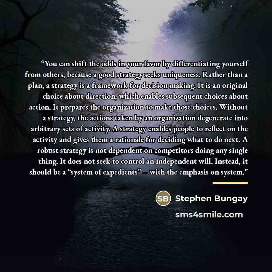 “You can shift the odds in your favor by differentiating yourself from others, because a good strategy seeks uniqueness. Rather than a plan, a strategy is a framework for decision making. It is an original choice about direction, which enables subsequent choices about action. It prepares the…” quote by Stephen Bungay