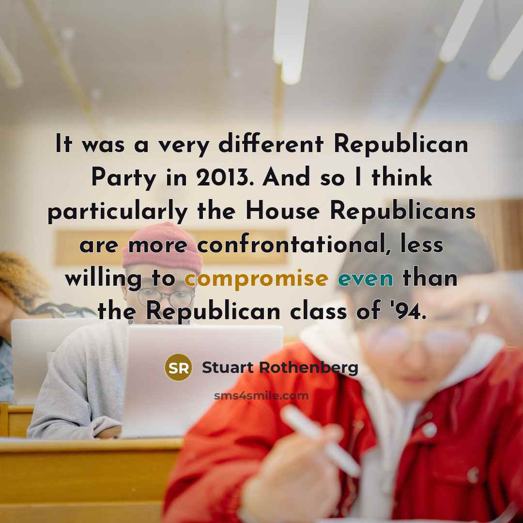 “It was a very different Republican Party in 2013. And so I think particularly the House Republicans are more confrontational, less willing to compromise even than the Republican class of '94.” quote by Stuart Rothenberg