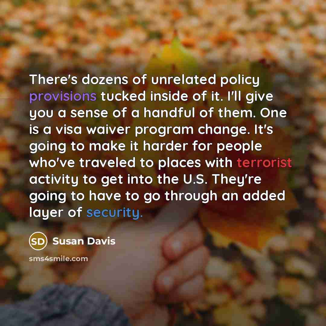 “There's dozens of unrelated policy provisions tucked inside of it. I'll give you a sense of a handful of them. One is a visa waiver program change. It's going to make it harder for people who've traveled to places with terrorist activity to get into the U.S. They're going to have to go through an…” quote by Susan Davis