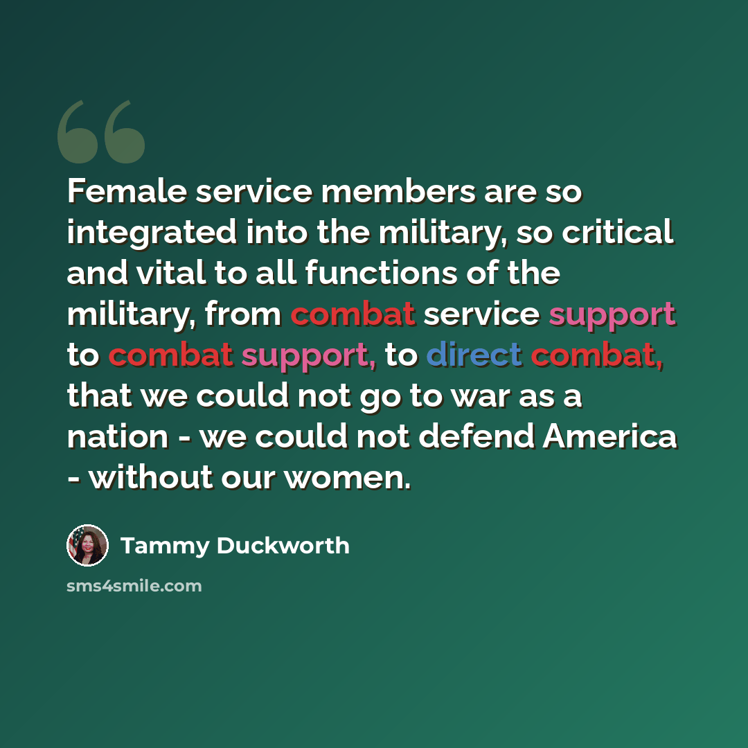 “Female service members are so integrated into the military, so critical and vital to all functions of the military, from combat service support to combat support, to direct combat, that we could not go to war as a nation - we could not defend America - without our women.” quote by Tammy Duckworth