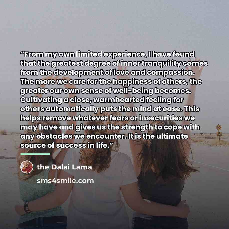 “From my own limited experience, I have found that the greatest degree of inner tranquility comes from the development of love and compassion. The more we care for the happiness of others, the greater our own sense of well-being becomes. Cultivating a close, warmhearted feeling for others…” quote by The Dalai Lama