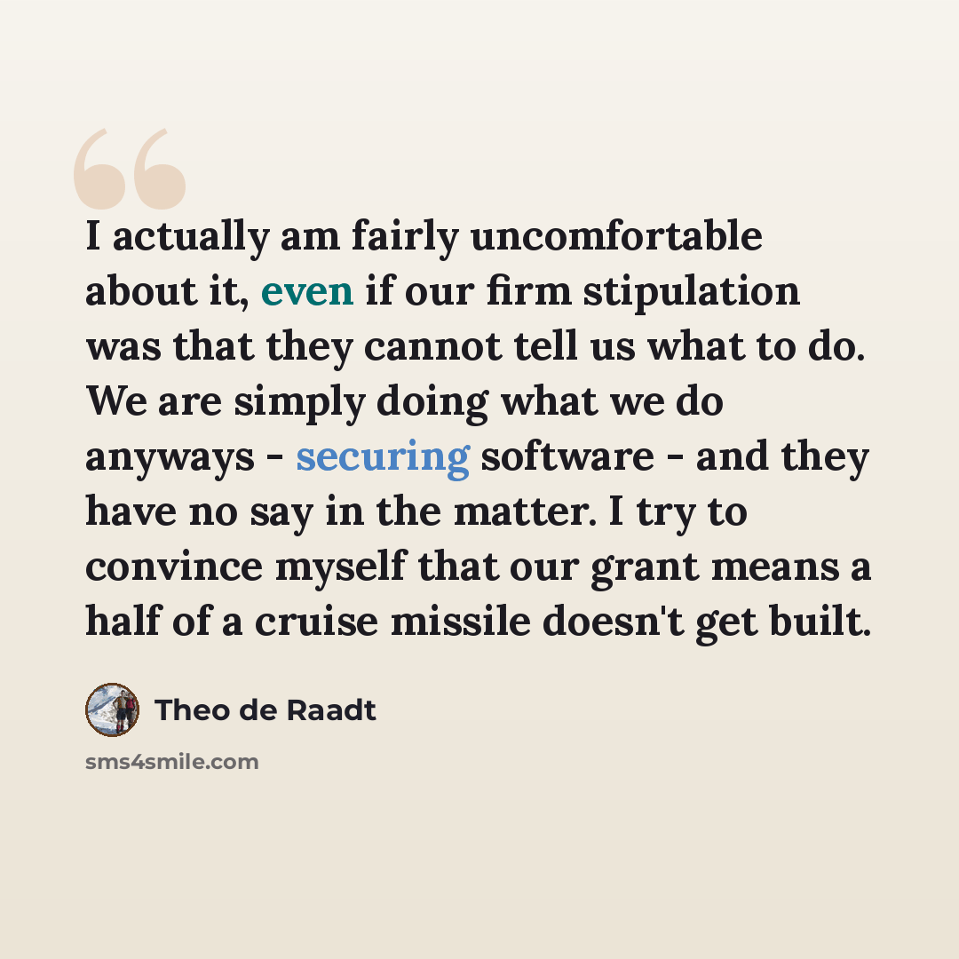 “I actually am fairly uncomfortable about it, even if our firm stipulation was that they cannot tell us what to do. We are simply doing what we do anyways - securing software - and they have no say in the matter. I try to convince myself that our grant means a half of a cruise missile doesn't get…” quote by Theo de Raadt