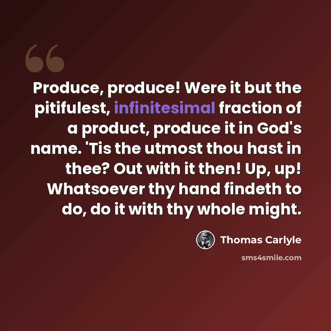 “Produce, produce! Were it but the pitifulest, infinitesimal fraction of a product, produce it in God's name. 'Tis the utmost thou hast in thee? Out with it then! Up, up! Whatsoever thy hand findeth to do, do it with thy whole might.” quote by Thomas Carlyle