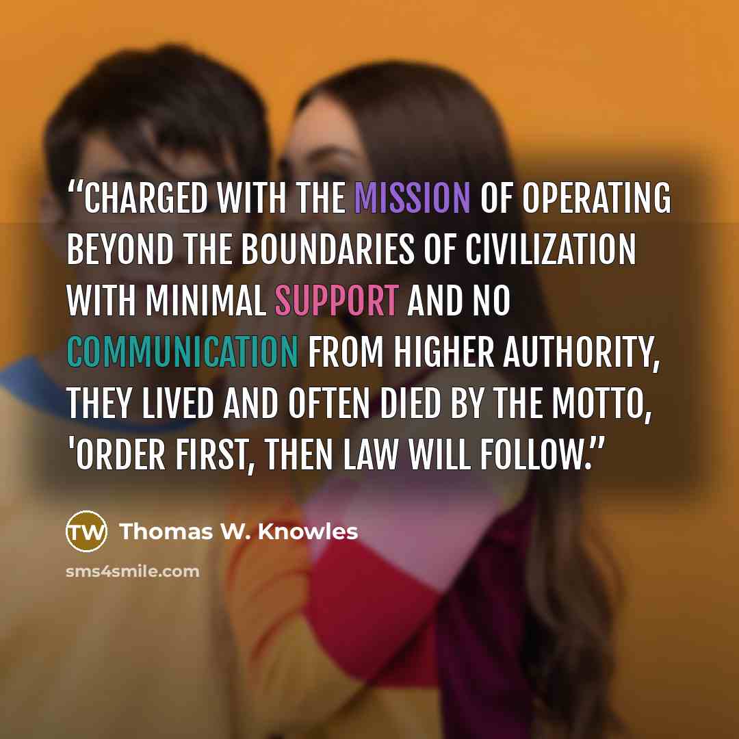 “Charged with the mission of operating beyond the boundaries of civilization with minimal support and no communication from higher authority, they lived and often died by the motto, 'Order first, then law will follow.” quote by Thomas W. Knowles