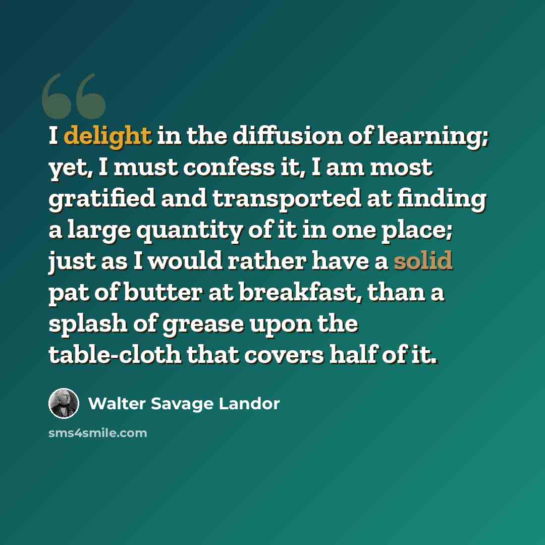“I delight in the diffusion of learning; yet, I must confess it, I am most gratified and transported at finding a large quantity of it in one place; just as I would rather have a solid pat of butter at breakfast, than a splash of grease upon the table-cloth that covers half of it.” quote by Walter Savage Landor
