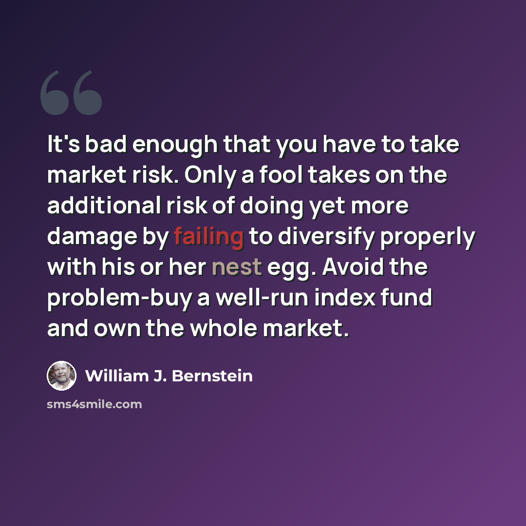“It's bad enough that you have to take market risk. Only a fool takes on the additional risk of doing yet more damage by failing to diversify properly with his or her nest egg. Avoid the problem-buy a well-run index fund and own the whole market.” quote by William J. Bernstein