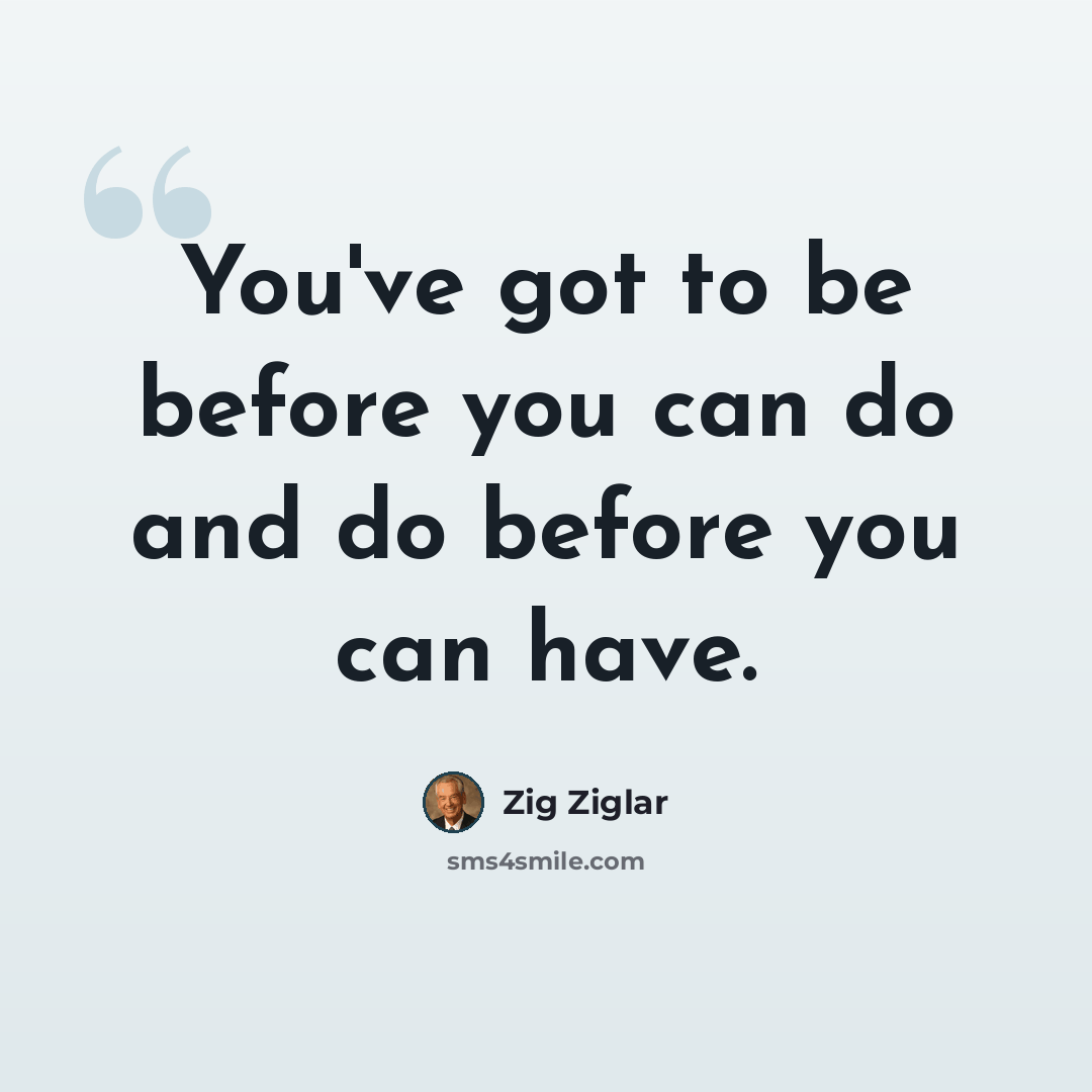 “You've got to be before you can do and do before you can have.” quote by Zig Ziglar