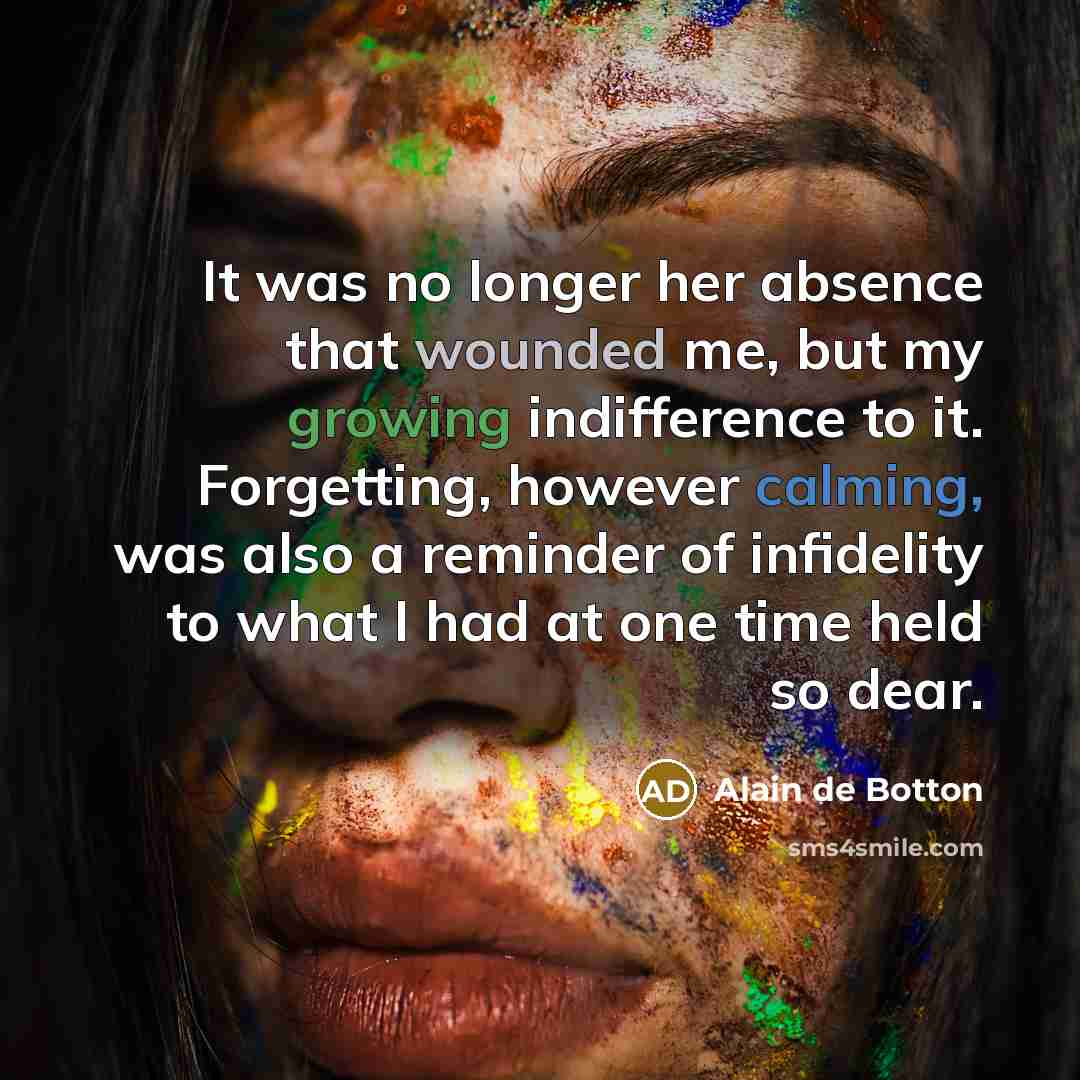 “It was no longer her absence that wounded me, but my growing indifference to it. Forgetting, however calming, was also a reminder of infidelity to what I had at one time held so dear.” quote by Alain de Botton