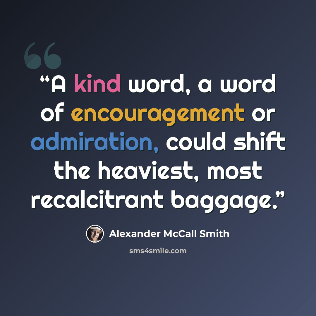 “A kind word, a word of encouragement or admiration, could shift the heaviest, most recalcitrant baggage.” quote by Alexander McCall Smith