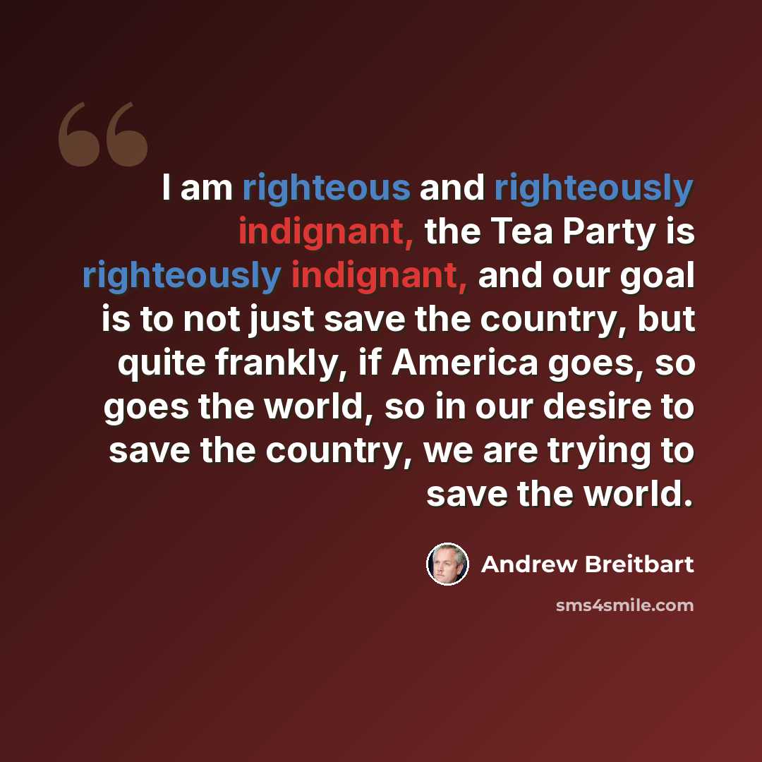 “I am righteous and righteously indignant, the Tea Party is righteously indignant, and our goal is to not just save the country, but quite frankly, if America goes, so goes the world, so in our desire to save the country, we are trying to save the world.” quote by Andrew Breitbart