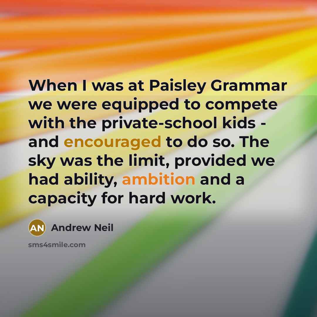 “When I was at Paisley Grammar we were equipped to compete with the private-school kids - and encouraged to do so. The sky was the limit, provided we had ability, ambition and a capacity for hard work.” quote by Andrew Neil