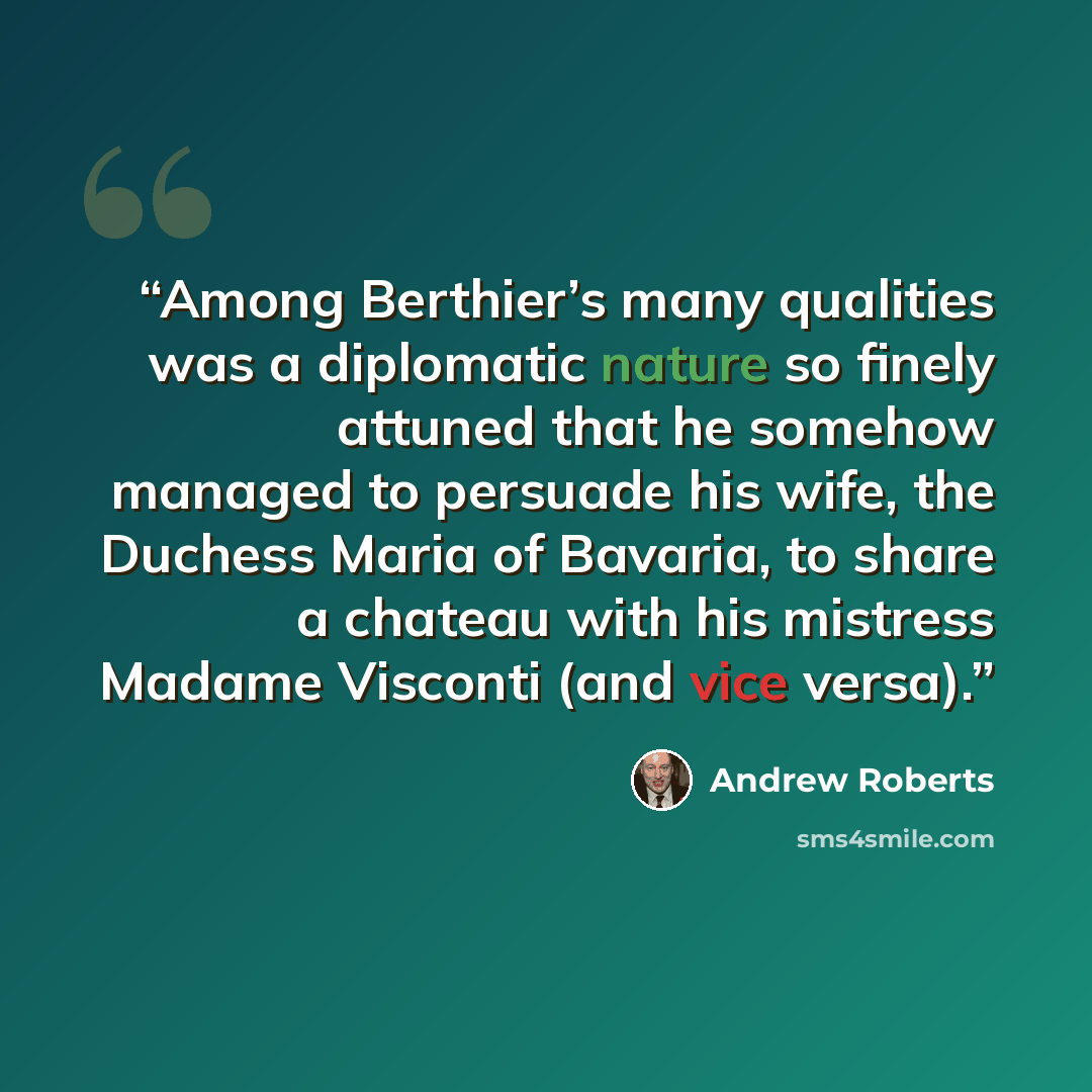 “Among Berthier’s many qualities was a diplomatic nature so finely attuned that he somehow managed to persuade his wife, the Duchess Maria of Bavaria, to share a chateau with his mistress Madame Visconti (and vice versa).” quote by Andrew Roberts