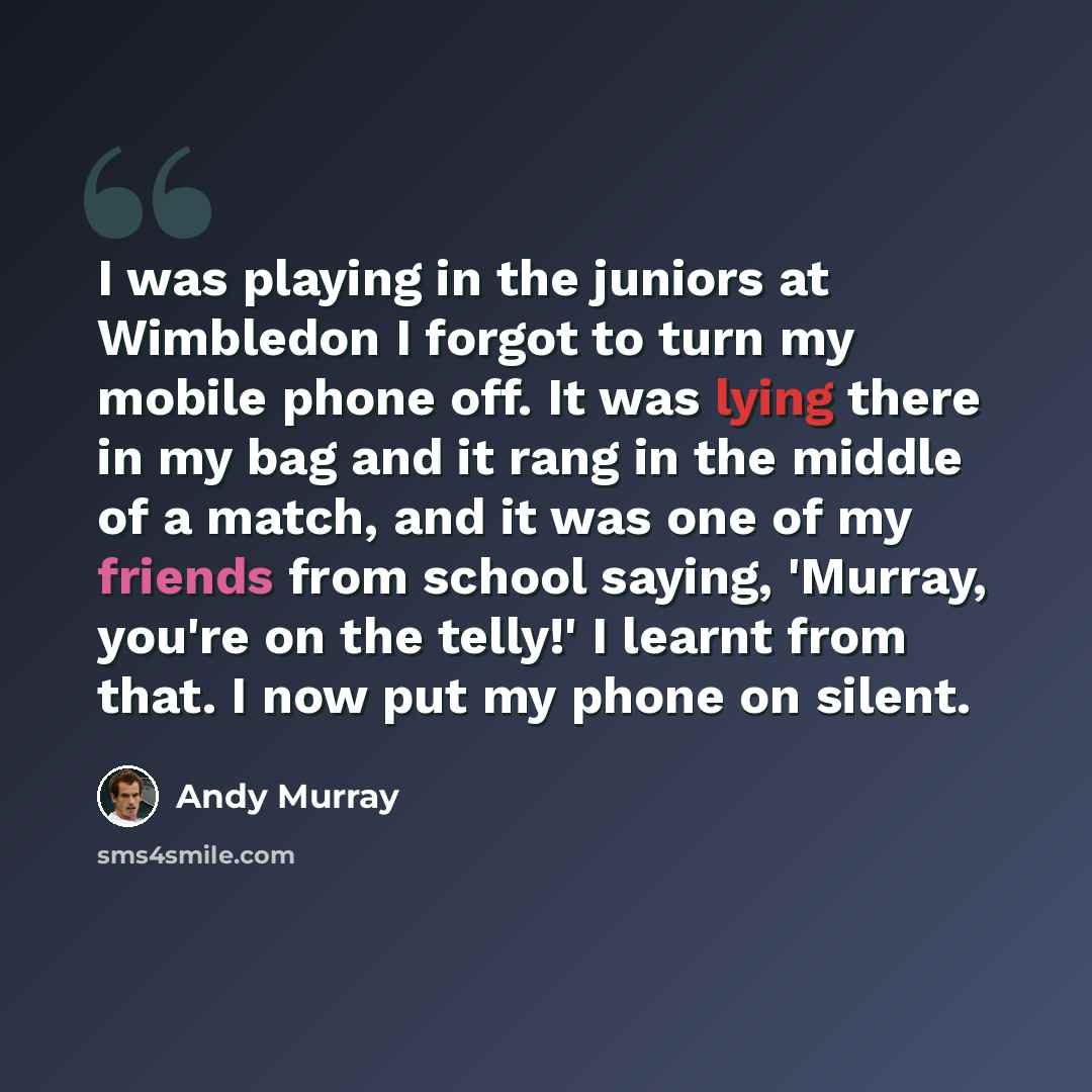 “I was playing in the juniors at Wimbledon I forgot to turn my mobile phone off. It was lying there in my bag and it rang in the middle of a match, and it was one of my friends from school saying, 'Murray, you're on the telly!' I learnt from that. I now put my phone on silent.” quote by Andy Murray