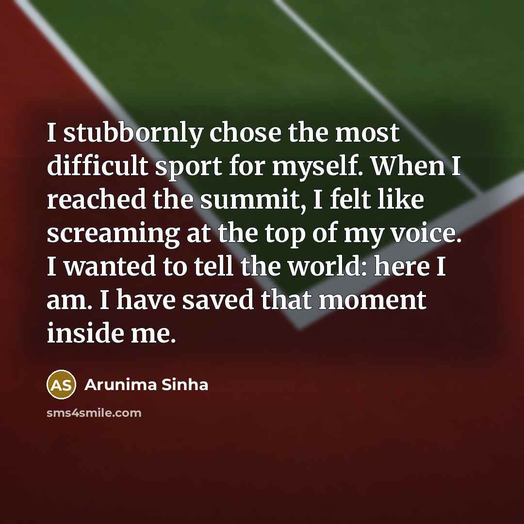 “I stubbornly chose the most difficult sport for myself. When I reached the summit, I felt like screaming at the top of my voice. I wanted to tell the world: here I am. I have saved that moment inside me.” quote by Arunima Sinha