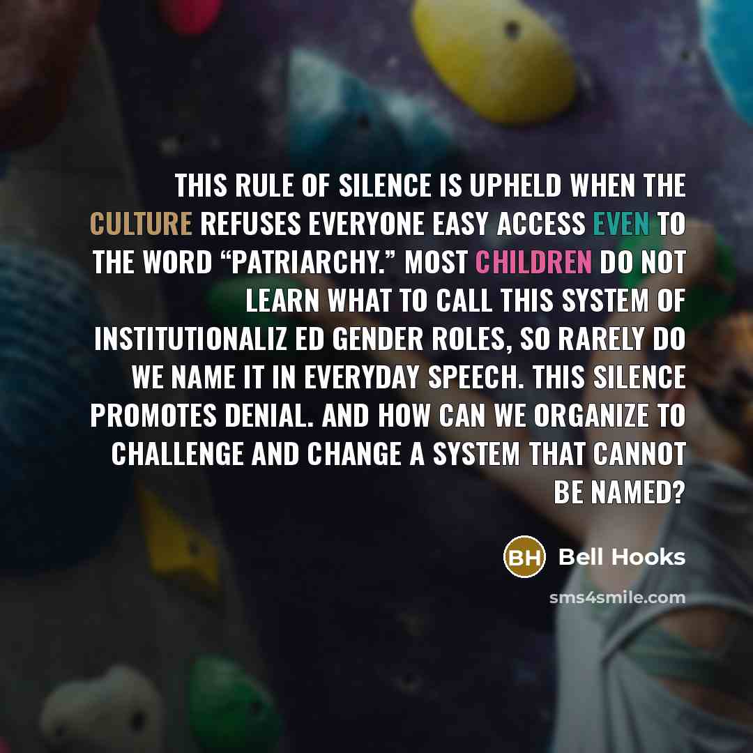 “This rule of silence is upheld when the culture refuses everyone easy access even to the word “patriarchy.” Most children do not learn what to call this system of institutionaliz ed gender roles, so rarely do we name it in everyday speech. This silence promotes denial. And how can we organize to…” quote by Bell Hooks