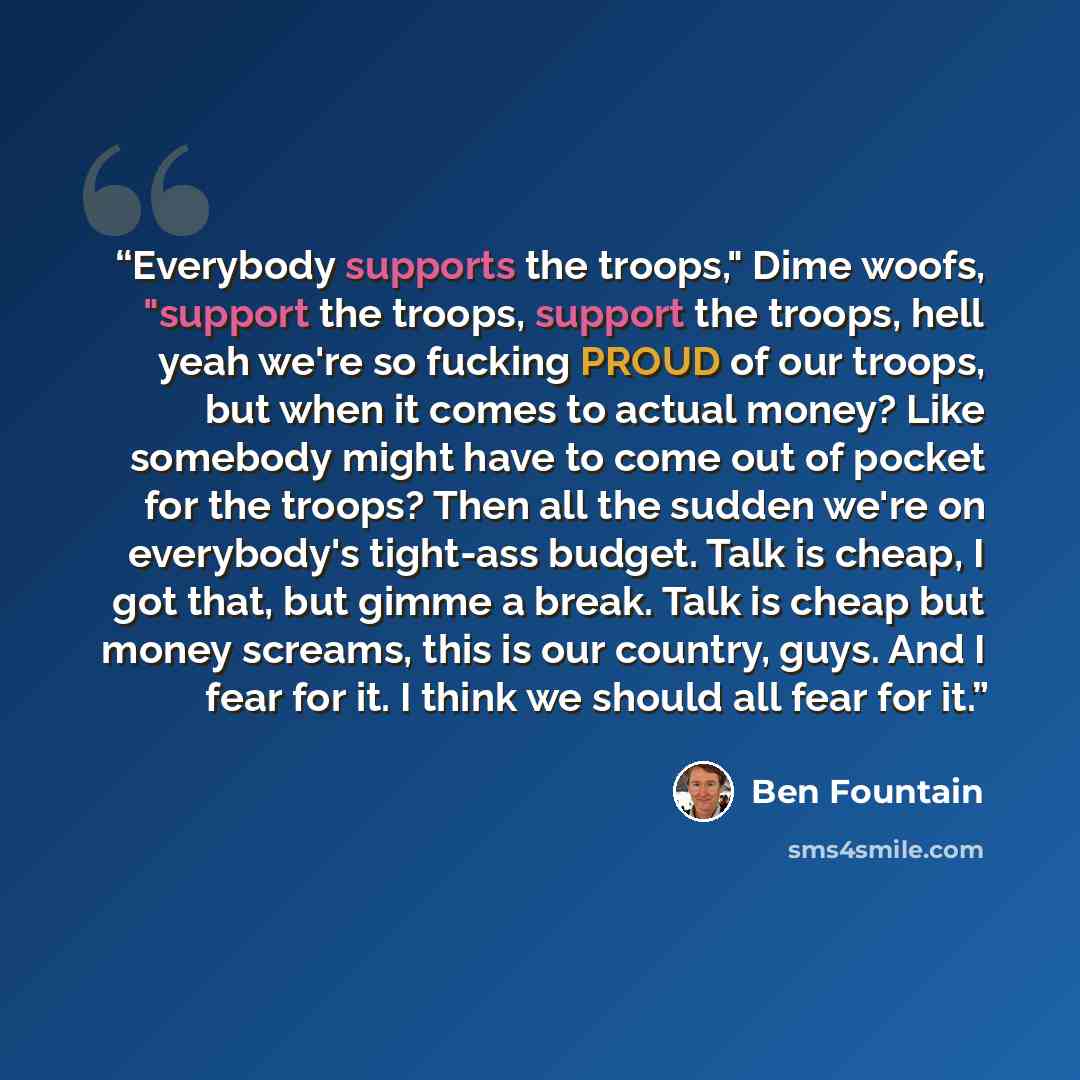 “Everybody supports the troops," Dime woofs, "support the troops, support the troops, hell yeah we're so fucking PROUD of our troops, but when it comes to actual money? Like somebody might have to come out of pocket for the troops? Then all the sudden we're on everybody's tight-ass budget. Talk is…” quote by Ben Fountain