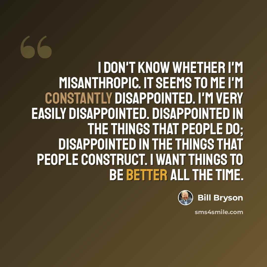 “I don't know whether I'm misanthropic. It seems to me I'm constantly disappointed. I'm very easily disappointed. Disappointed in the things that people do; disappointed in the things that people construct. I want things to be better all the time.” quote by Bill Bryson