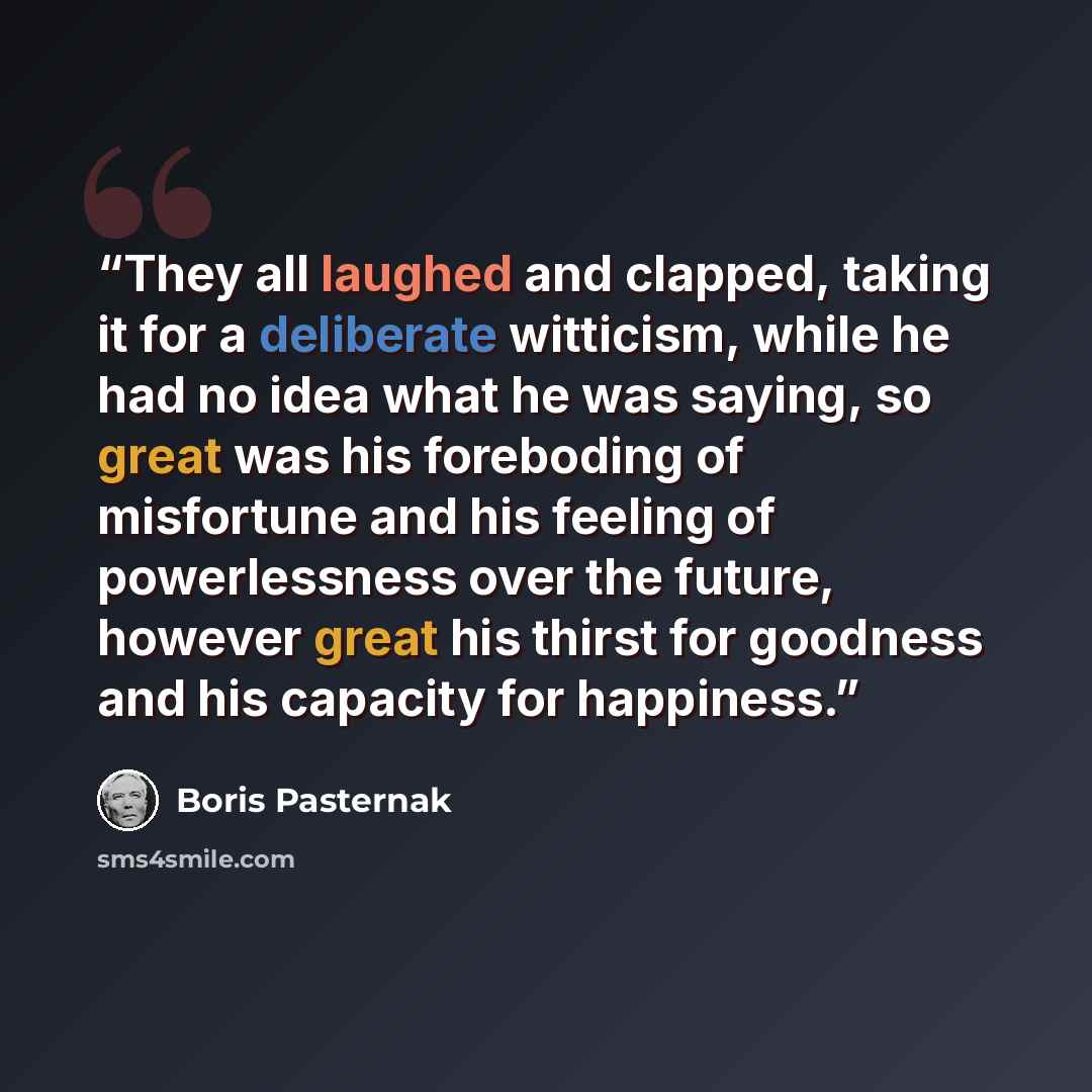 “They all laughed and clapped, taking it for a deliberate witticism, while he had no idea what he was saying, so great was his foreboding of misfortune and his feeling of powerlessness over the future, however great his thirst for goodness and his capacity for happiness.” quote by Boris Pasternak