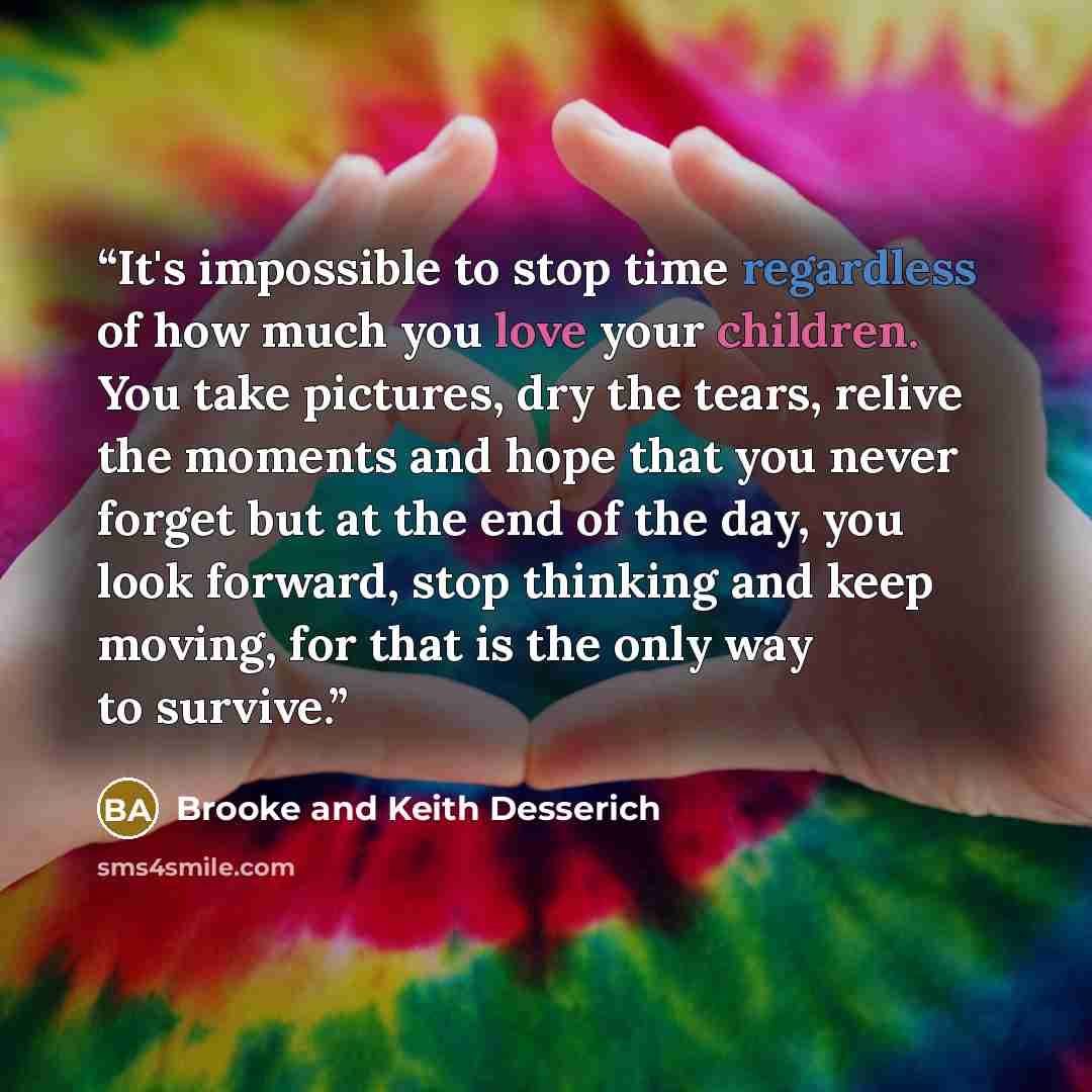 “It's impossible to stop time regardless of how much you love your children. You take pictures, dry the tears, relive the moments and hope that you never forget but at the end of the day, you look forward, stop thinking and keep moving, for that is the only way to survive.” quote by Brooke and Keith Desserich