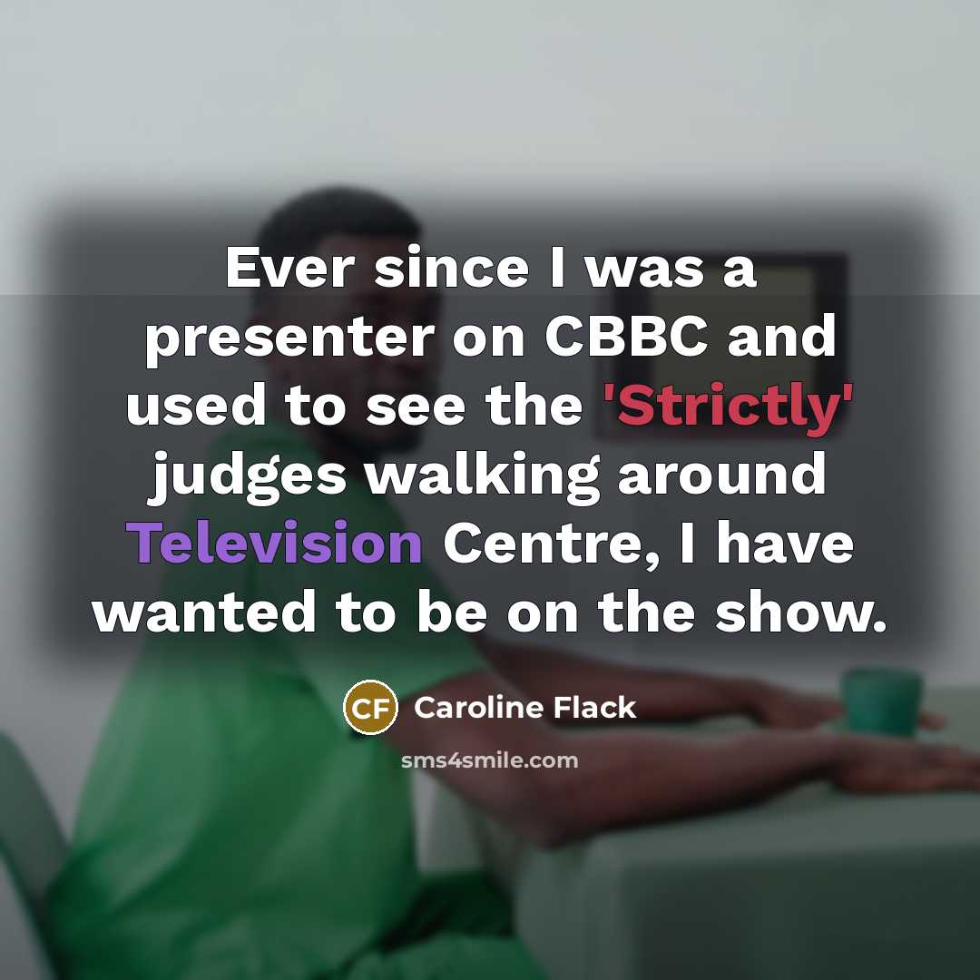 “Ever since I was a presenter on CBBC and used to see the 'Strictly' judges walking around Television Centre, I have wanted to be on the show.” quote by Caroline Flack