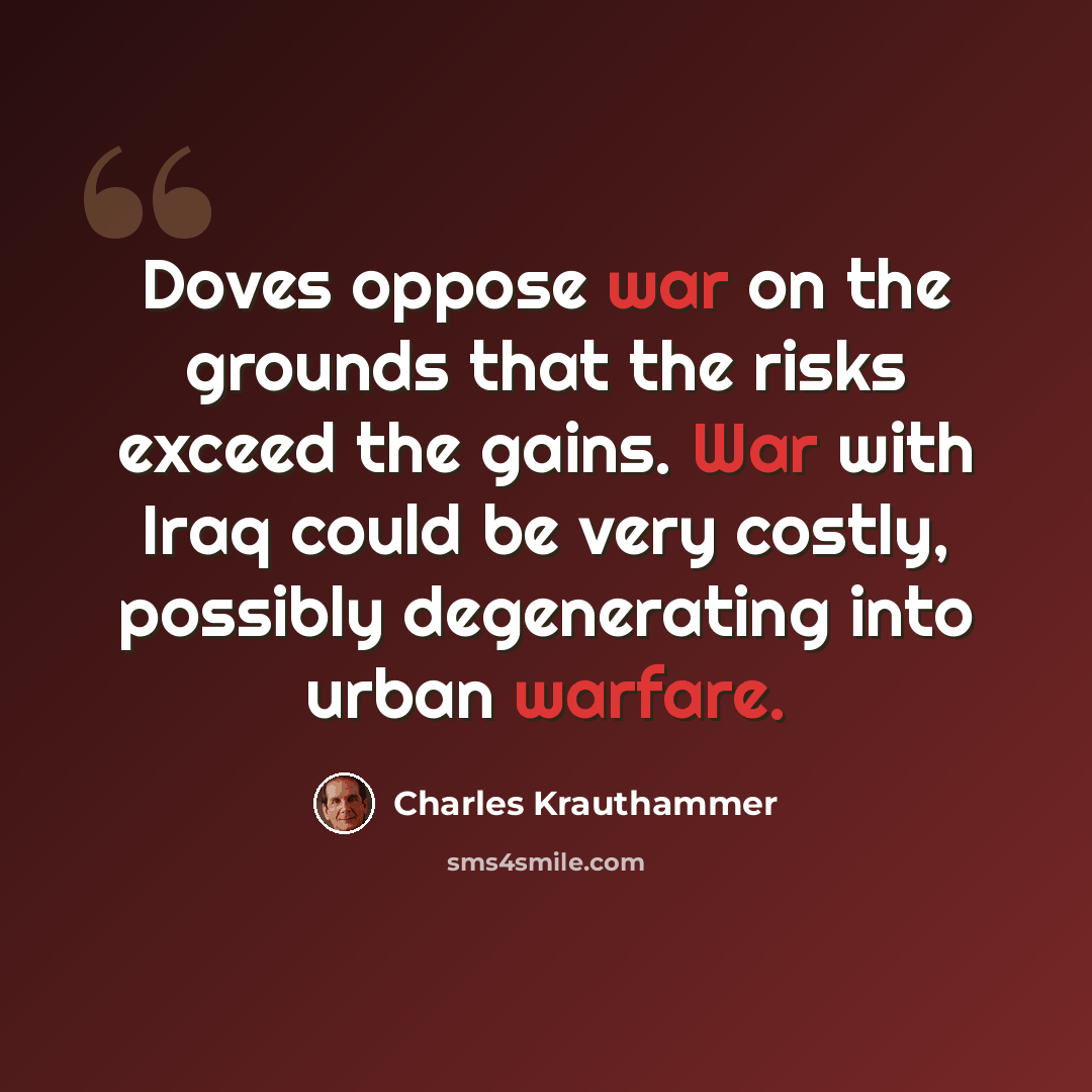 “Doves oppose war on the grounds that the risks exceed the gains. War with Iraq could be very costly, possibly degenerating into urban warfare.” quote by Charles Krauthammer