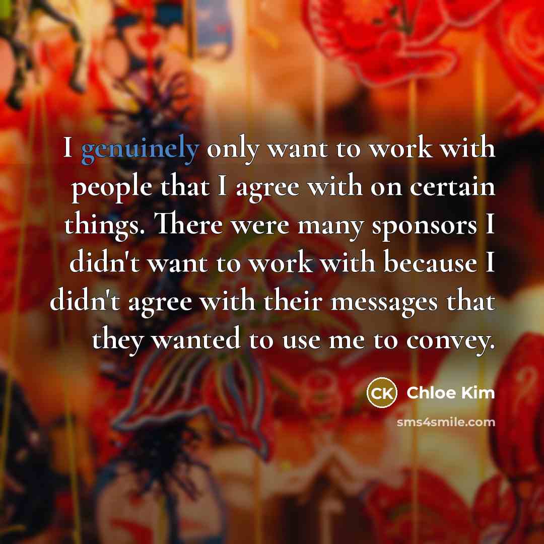 “I genuinely only want to work with people that I agree with on certain things. There were many sponsors I didn't want to work with because I didn't agree with their messages that they wanted to use me to convey.” quote by Chloe Kim